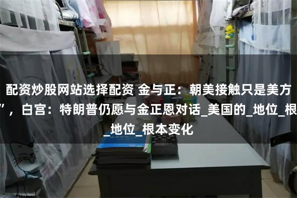 配资炒股网站选择配资 金与正：朝美接触只是美方“希望”，白宫：特朗普仍愿与金正恩对话_美国的_地位_根本变化