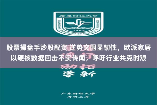 股票操盘手炒股配资 逆势突围显韧性，欧派家居以硬核数据回击不实传闻，呼吁行业共克时艰