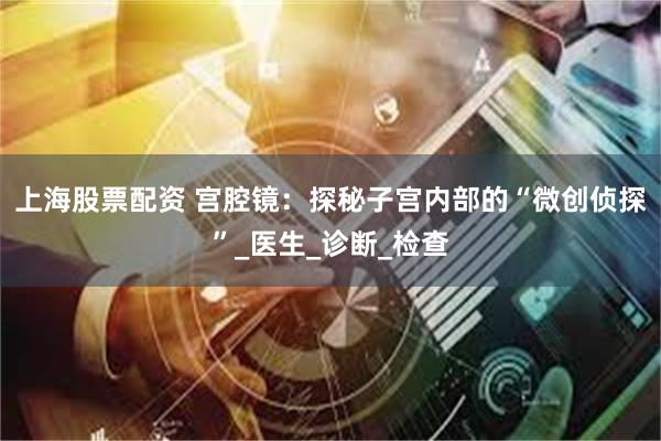 上海股票配资 宫腔镜：探秘子宫内部的“微创侦探”_医生_诊断_检查