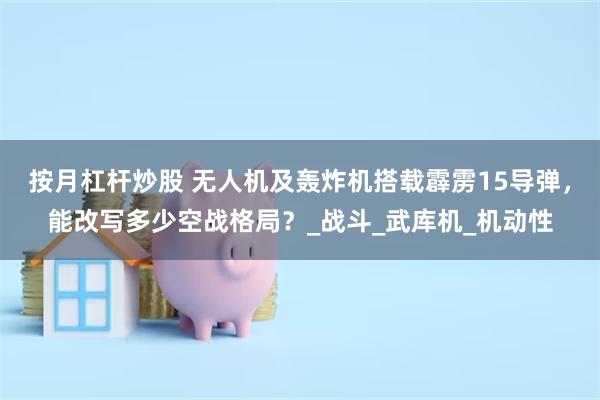 按月杠杆炒股 无人机及轰炸机搭载霹雳15导弹，能改写多少空战格局？_战斗_武库机_机动性