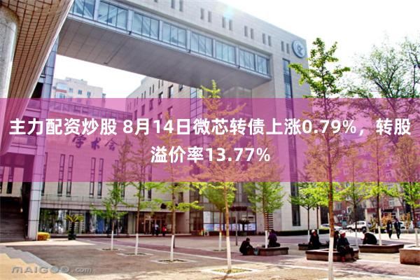 主力配资炒股 8月14日微芯转债上涨0.79%，转股溢价率13.77%
