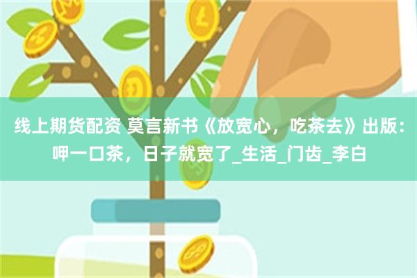 线上期货配资 莫言新书《放宽心，吃茶去》出版：呷一口茶，日子就宽了_生活_门齿_李白