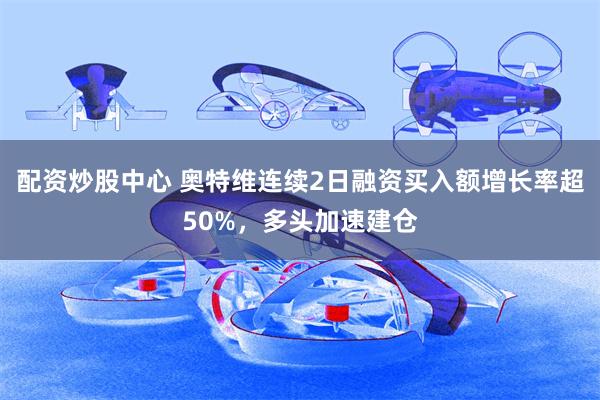 配资炒股中心 奥特维连续2日融资买入额增长率超50%，多头加速建仓