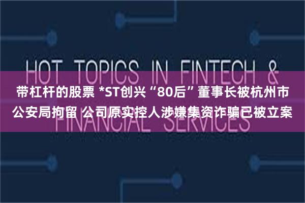带杠杆的股票 *ST创兴“80后”董事长被杭州市公安局拘留 公司原实控人涉嫌集资诈骗已被立案