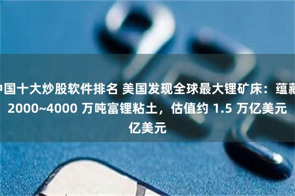中国十大炒股软件排名 美国发现全球最大锂矿床:蕴藏 2000~4000 万吨富锂粘土,估值约 1.5 万亿美元