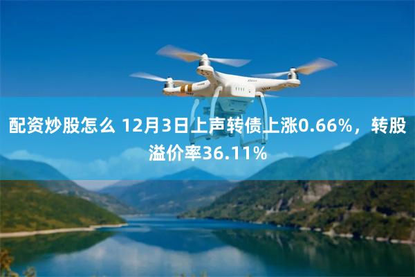 配资炒股怎么 12月3日上声转债上涨0.66%,转股溢价率36.11%