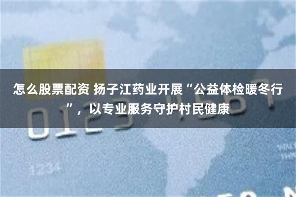 怎么股票配资 扬子江药业开展“公益体检暖冬行”，以专业服务守护村民健康