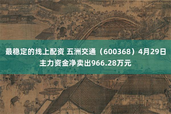 最稳定的线上配资 五洲交通（600368）4月29日主力资金净卖出966.28万元