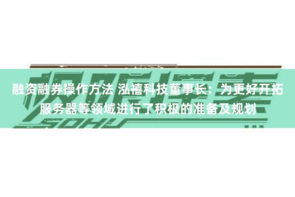 融资融券操作方法 泓禧科技董事长：为更好开拓服务器等领域进行了积极的准备及规划