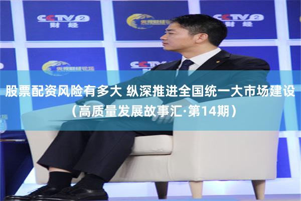 股票配资风险有多大 纵深推进全国统一大市场建设（高质量发展故事汇·第14期）